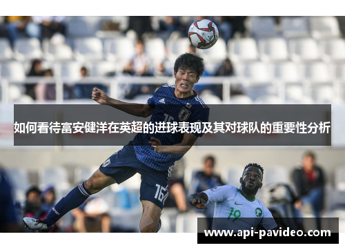 如何看待富安健洋在英超的进球表现及其对球队的重要性分析