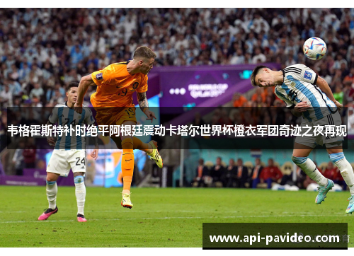 韦格霍斯特补时绝平阿根廷震动卡塔尔世界杯橙衣军团奇迹之夜再现